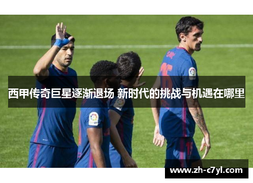 西甲传奇巨星逐渐退场 新时代的挑战与机遇在哪里